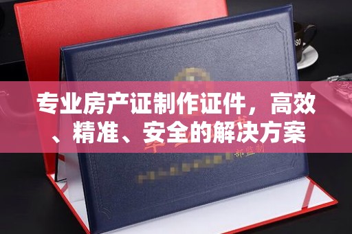 温宿专业房产证制作证件，高效、精准、安全的解决方案